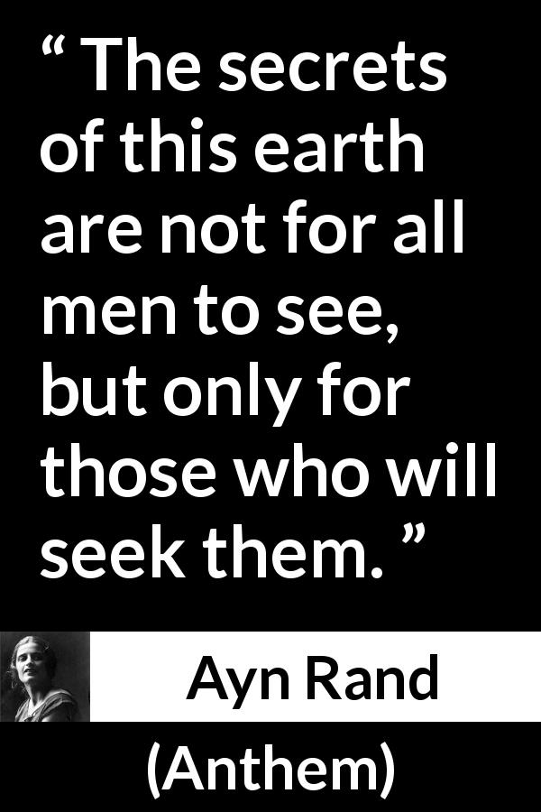 Ayn Rand quote about seeking from Anthem - The secrets of this earth are not for all men to see, but only for those who will seek them.
