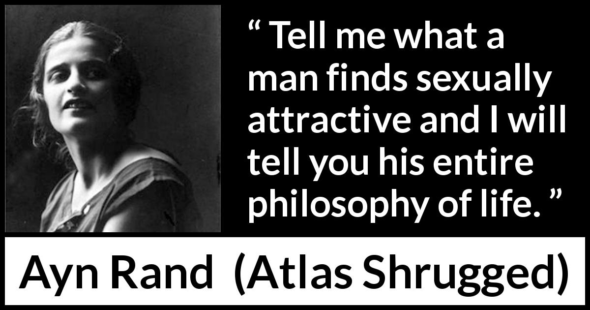 Ayn Rand quote about sex from Atlas Shrugged - Tell me what a man finds sexually attractive and I will tell you his entire philosophy of life.