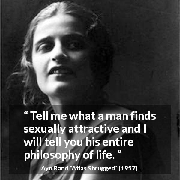 Ayn Rand quote about sex from Atlas Shrugged - Tell me what a man finds sexually attractive and I will tell you his entire philosophy of life.