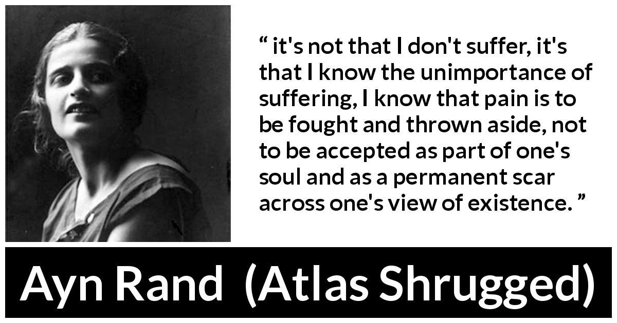 Ayn Rand quote about suffering from Atlas Shrugged - it's not that I don't suffer, it's that I know the unimportance of suffering, I know that pain is to be fought and thrown aside, not to be accepted as part of one's soul and as a permanent scar across one's view of existence.