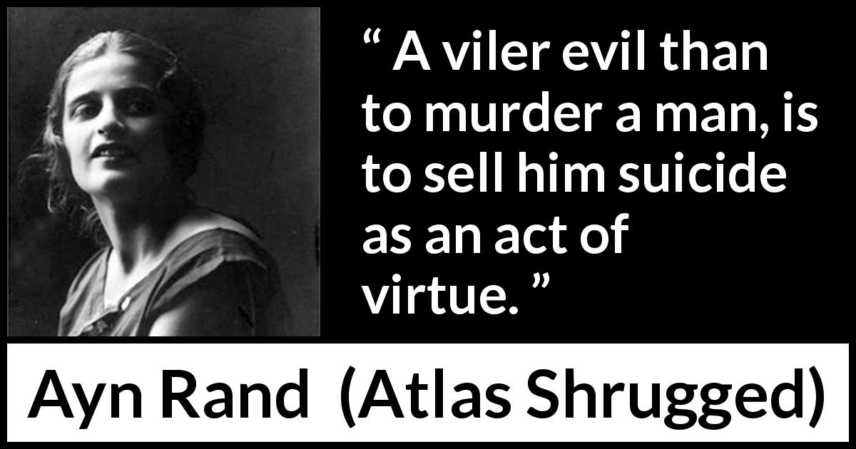 Ayn Rand quote about suicide from Atlas Shrugged - A viler evil than to murder a man, is to sell him suicide as an act of virtue.