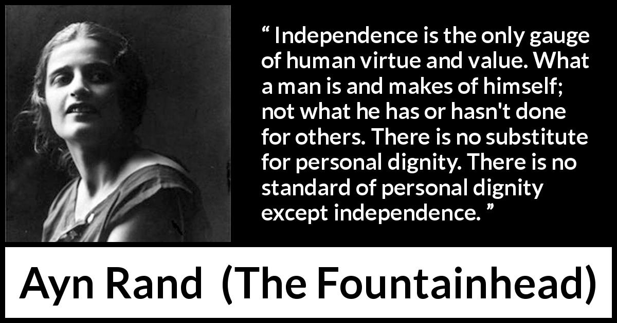 Ayn Rand quote about virtue from The Fountainhead - Independence is the only gauge of human virtue and value. What a man is and makes of himself; not what he has or hasn't done for others. There is no substitute for personal dignity. There is no standard of personal dignity except independence.