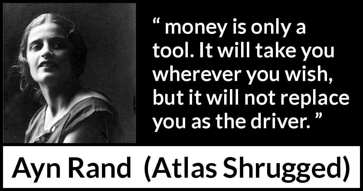 Ayn Rand quote about will from Atlas Shrugged - money is only a tool. It will take you wherever you wish, but it will not replace you as the driver.