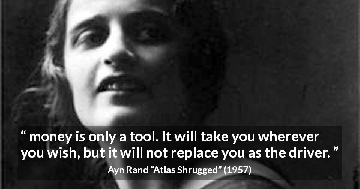 Ayn Rand quote about will from Atlas Shrugged - money is only a tool. It will take you wherever you wish, but it will not replace you as the driver.