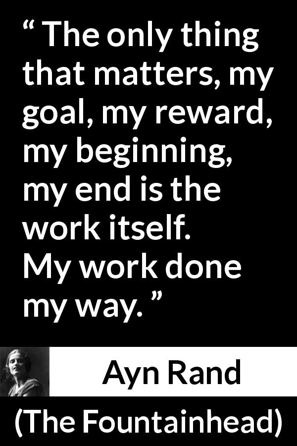 Ayn Rand quote about work from The Fountainhead - The only thing that matters, my goal, my reward, my beginning, my end is the work itself. My work done my way.