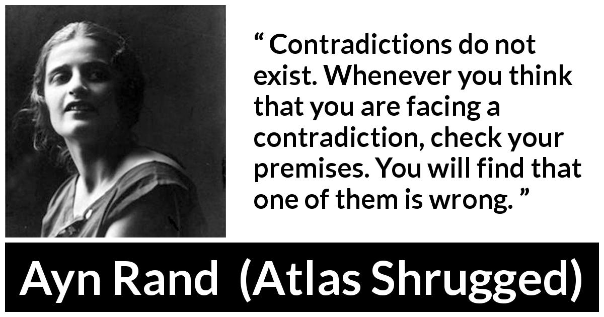 Ayn Rand quote about wrong from Atlas Shrugged - Contradictions do not exist. Whenever you think that you are facing a contradiction, check your premises. You will find that one of them is wrong.