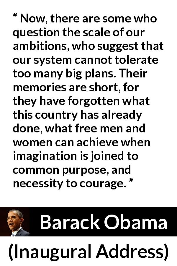 Barack Obama quote about courage from Inaugural Address - Now, there are some who question the scale of our ambitions, who suggest that our system cannot tolerate too many big plans. Their memories are short, for they have forgotten what this country has already done, what free men and women can achieve when imagination is joined to common purpose, and necessity to courage.