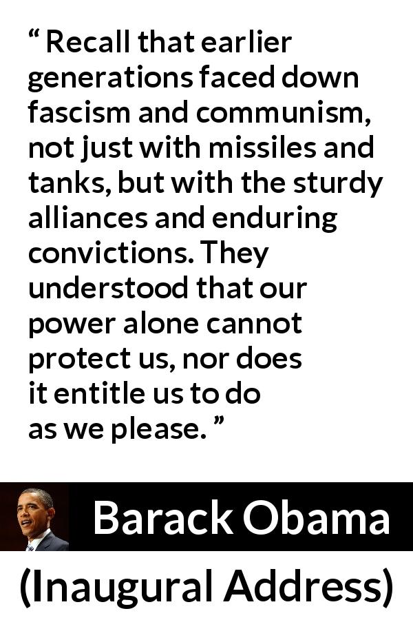 Barack Obama quote about facism from Inaugural Address - Recall that earlier generations faced down fascism and communism, not just with missiles and tanks, but with the sturdy alliances and enduring convictions. They understood that our power alone cannot protect us, nor does it entitle us to do as we please.