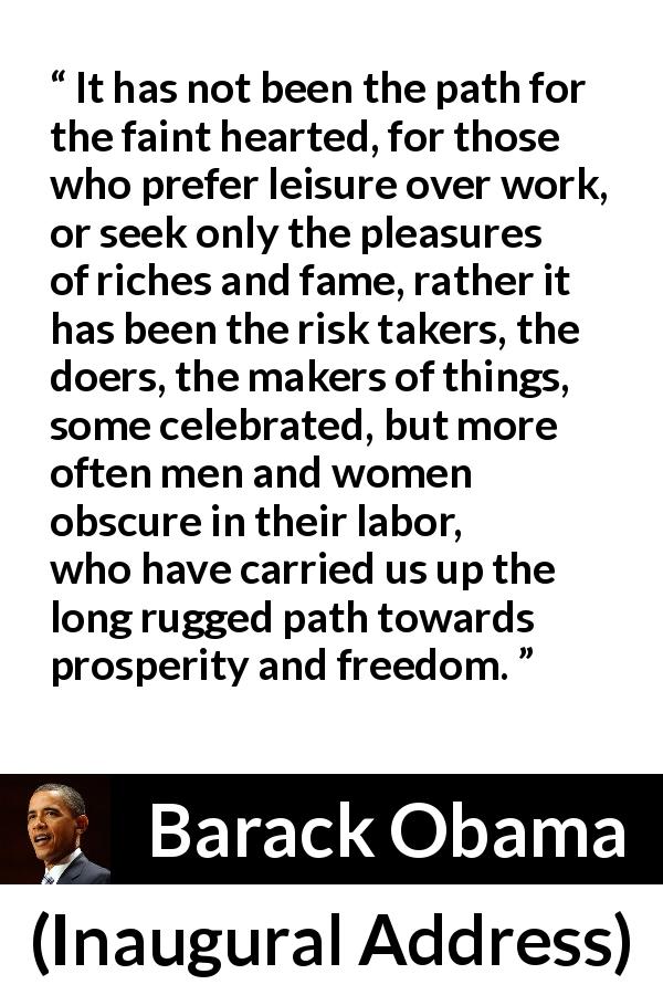 Barack Obama quote about freedom from Inaugural Address - It has not been the path for the faint hearted, for those who prefer leisure over work, or seek only the pleasures of riches and fame, rather it has been the risk takers, the doers, the makers of things, some celebrated, but more often men and women obscure in their labor, who have carried us up the long rugged path towards prosperity and freedom.