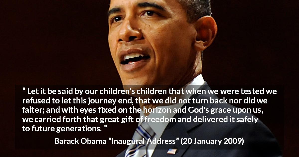 Barack Obama quote about future from Inaugural Address - Let it be said by our children's children that when we were tested we refused to let this journey end, that we did not turn back nor did we falter; and with eyes fixed on the horizon and God's grace upon us, we carried forth that great gift of freedom and delivered it safely to future generations.