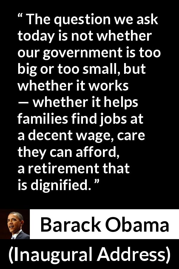 Barack Obama quote about government from Inaugural Address - The question we ask today is not whether our government is too big or too small, but whether it works — whether it helps families find jobs at a decent wage, care they can afford, a retirement that is dignified.