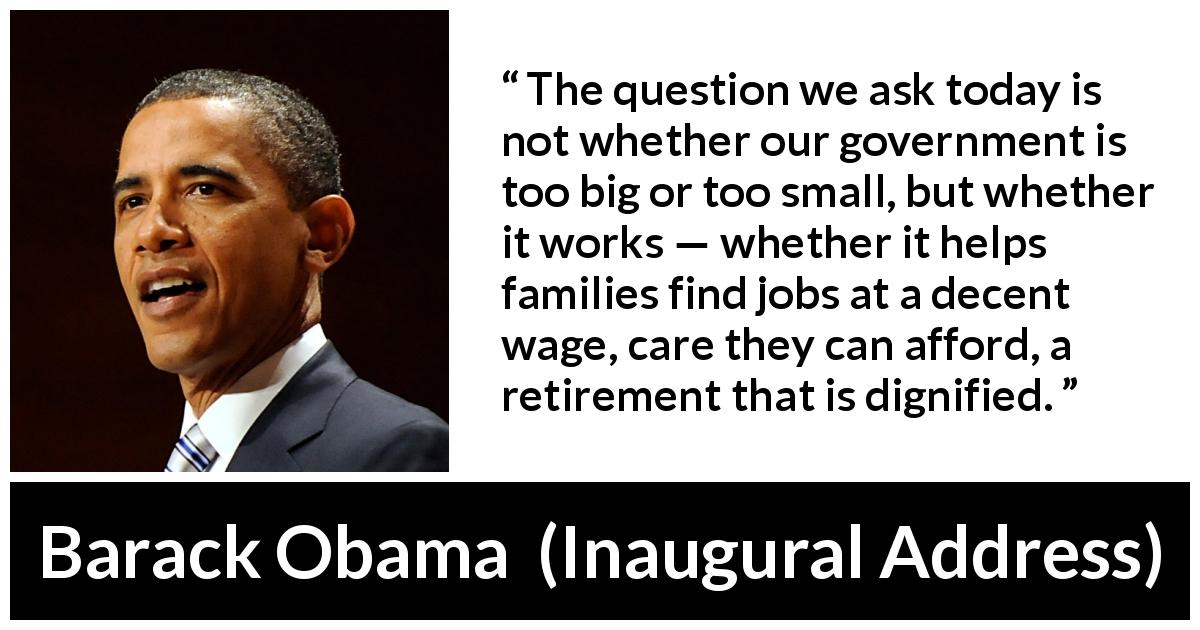 Barack Obama quote about government from Inaugural Address - The question we ask today is not whether our government is too big or too small, but whether it works — whether it helps families find jobs at a decent wage, care they can afford, a retirement that is dignified.