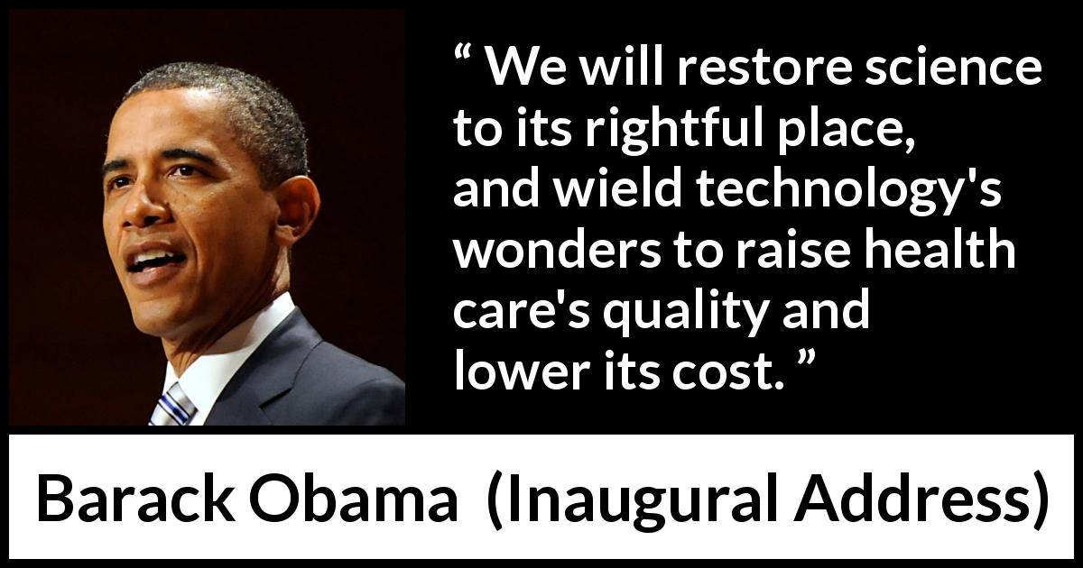 Barack Obama quote about health from Inaugural Address - We will restore science to its rightful place, and wield technology's wonders to raise health care's quality and lower its cost.