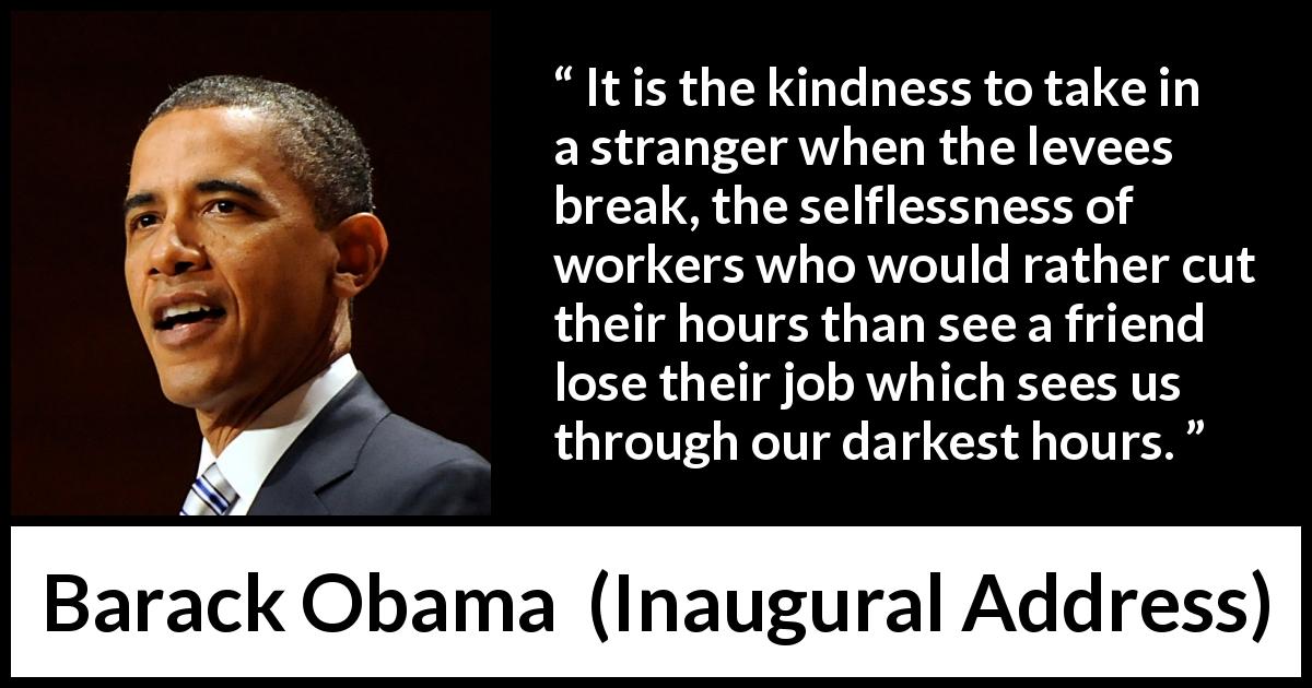 Barack Obama quote about kindness from Inaugural Address - It is the kindness to take in a stranger when the levees break, the selflessness of workers who would rather cut their hours than see a friend lose their job which sees us through our darkest hours.