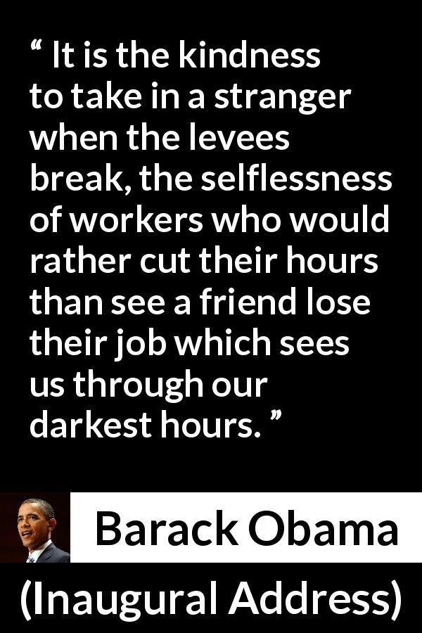 Barack Obama quote about kindness from Inaugural Address - It is the kindness to take in a stranger when the levees break, the selflessness of workers who would rather cut their hours than see a friend lose their job which sees us through our darkest hours.