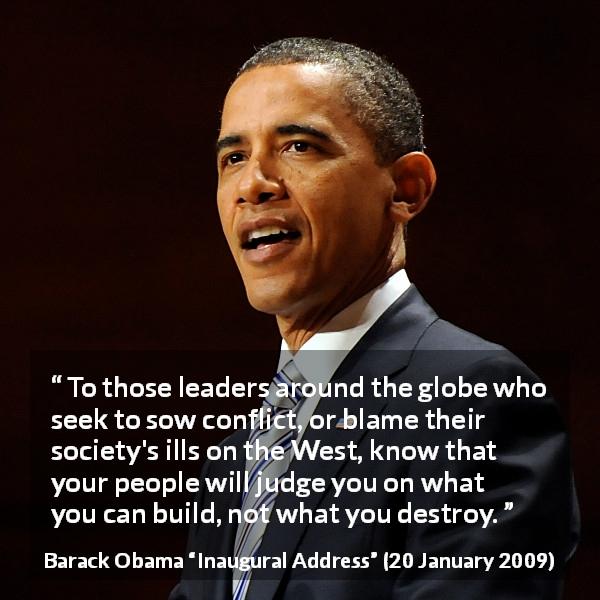 Barack Obama quote about leadership from Inaugural Address - To those leaders around the globe who seek to sow conflict, or blame their society's ills on the West, know that your people will judge you on what you can build, not what you destroy.