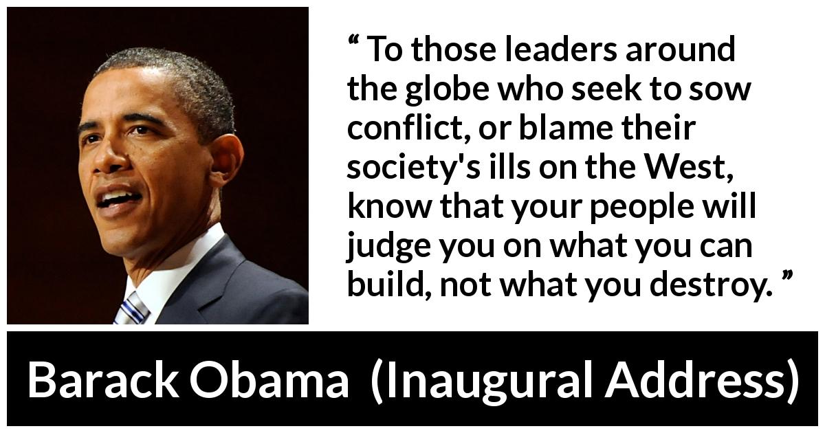 Barack Obama quote about leadership from Inaugural Address - To those leaders around the globe who seek to sow conflict, or blame their society's ills on the West, know that your people will judge you on what you can build, not what you destroy.