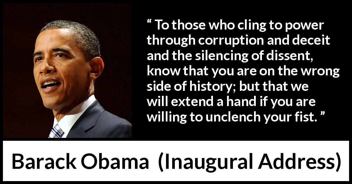 Barack Obama quote about power from Inaugural Address - To those who cling to power through corruption and deceit and the silencing of dissent, know that you are on the wrong side of history; but that we will extend a hand if you are willing to unclench your fist.