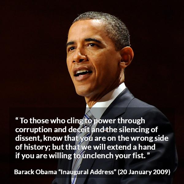 Barack Obama quote about power from Inaugural Address - To those who cling to power through corruption and deceit and the silencing of dissent, know that you are on the wrong side of history; but that we will extend a hand if you are willing to unclench your fist.