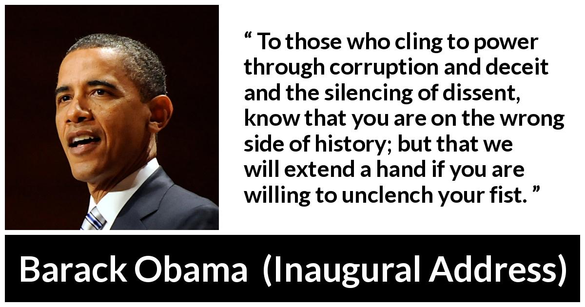 Barack Obama quote about power from Inaugural Address - To those who cling to power through corruption and deceit and the silencing of dissent, know that you are on the wrong side of history; but that we will extend a hand if you are willing to unclench your fist.