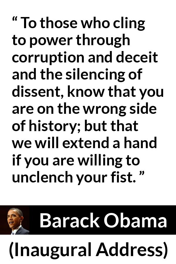 Barack Obama quote about power from Inaugural Address - To those who cling to power through corruption and deceit and the silencing of dissent, know that you are on the wrong side of history; but that we will extend a hand if you are willing to unclench your fist.