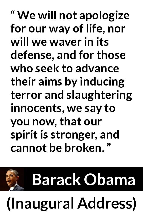 Barack Obama quote about strength from Inaugural Address - We will not apologize for our way of life, nor will we waver in its defense, and for those who seek to advance their aims by inducing terror and slaughtering innocents, we say to you now, that our spirit is stronger, and cannot be broken.
