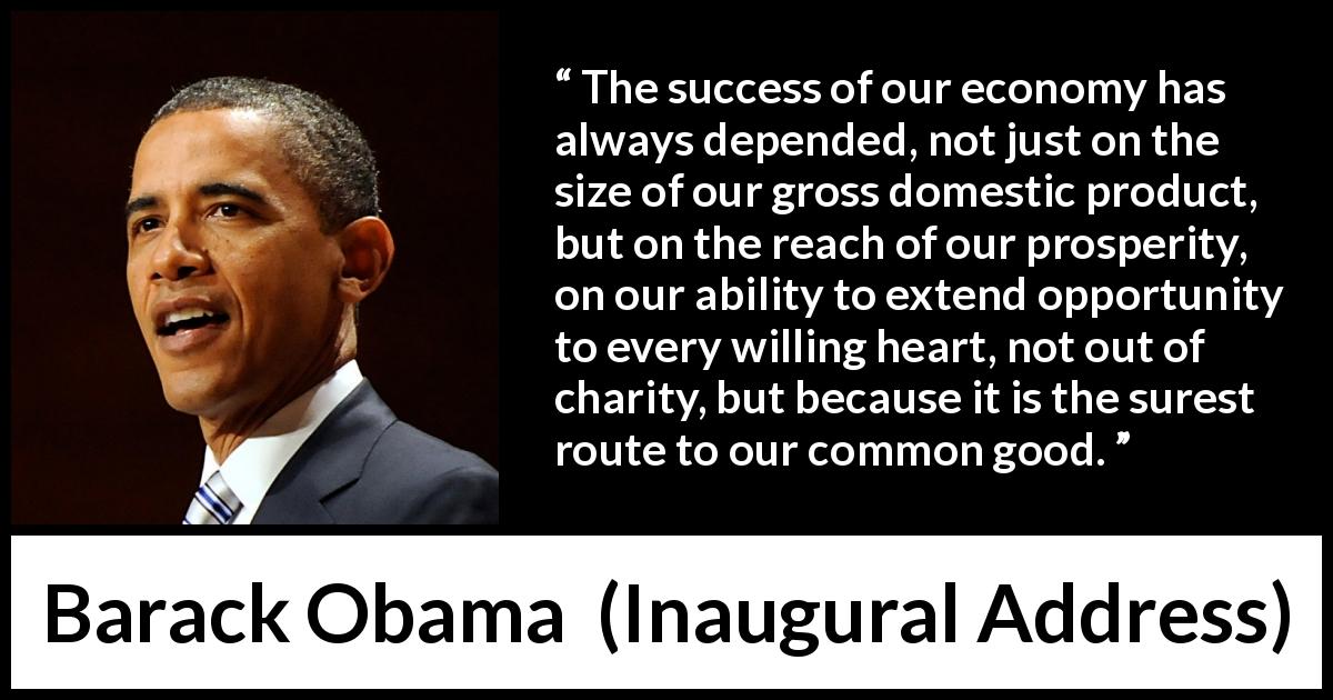 Barack Obama quote about success from Inaugural Address - The success of our economy has always depended, not just on the size of our gross domestic product, but on the reach of our prosperity, on our ability to extend opportunity to every willing heart, not out of charity, but because it is the surest route to our common good.