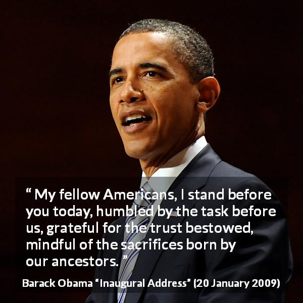 Barack Obama quote about trust from Inaugural Address - My fellow Americans, I stand before you today, humbled by the task before us, grateful for the trust bestowed, mindful of the sacrifices born by our ancestors.