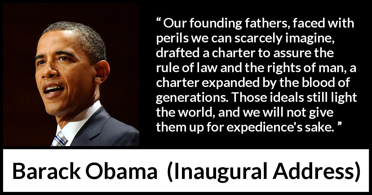 Barack Obama quote about world from Inaugural Address - Our founding fathers, faced with perils we can scarcely imagine, drafted a charter to assure the rule of law and the rights of man, a charter expanded by the blood of generations. Those ideals still light the world, and we will not give them up for expedience's sake.