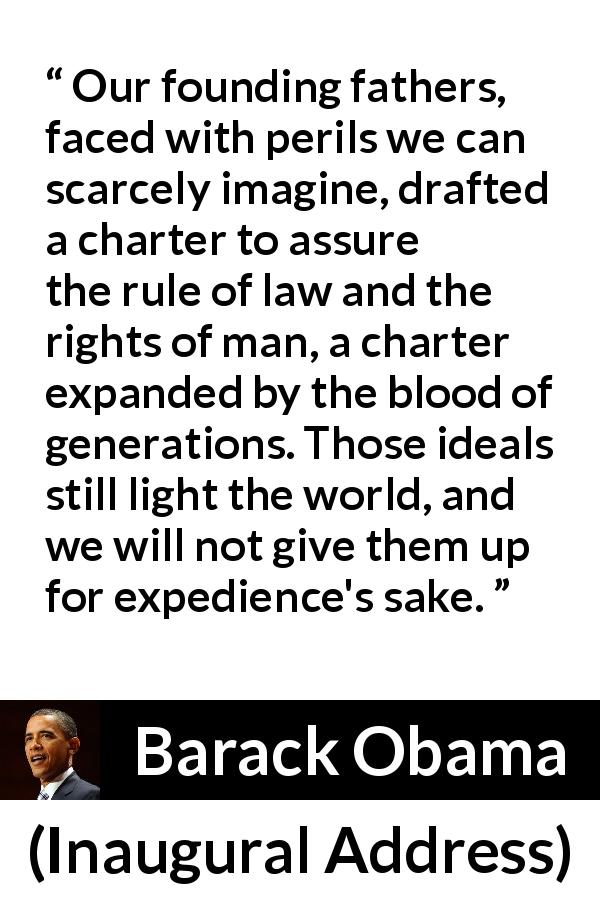 Barack Obama quote about world from Inaugural Address - Our founding fathers, faced with perils we can scarcely imagine, drafted a charter to assure the rule of law and the rights of man, a charter expanded by the blood of generations. Those ideals still light the world, and we will not give them up for expedience's sake.