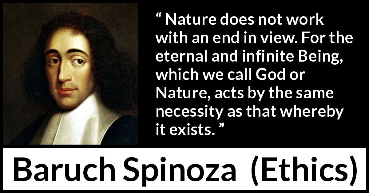 Baruch Spinoza quote about God from Ethics - Nature does not work with an end in view. For the eternal and infinite Being, which we call God or Nature, acts by the same necessity as that whereby it exists.