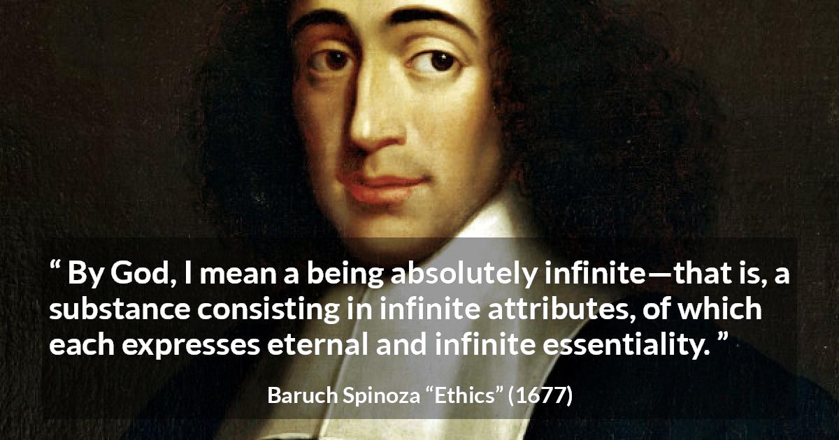 Baruch Spinoza quote about God from Ethics - By God, I mean a being absolutely infinite—that is, a substance consisting in infinite attributes, of which each expresses eternal and infinite essentiality.