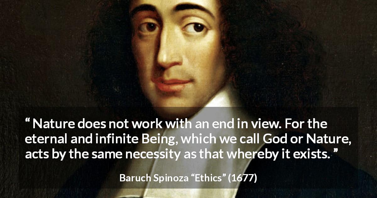 Baruch Spinoza quote about God from Ethics - Nature does not work with an end in view. For the eternal and infinite Being, which we call God or Nature, acts by the same necessity as that whereby it exists.