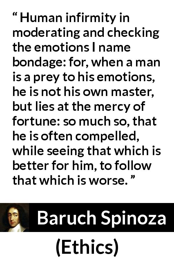 Baruch Spinoza quote about emotions from Ethics - Human infirmity in moderating and checking the emotions I name bondage: for, when a man is a prey to his emotions, he is not his own master, but lies at the mercy of fortune: so much so, that he is often compelled, while seeing that which is better for him, to follow that which is worse.