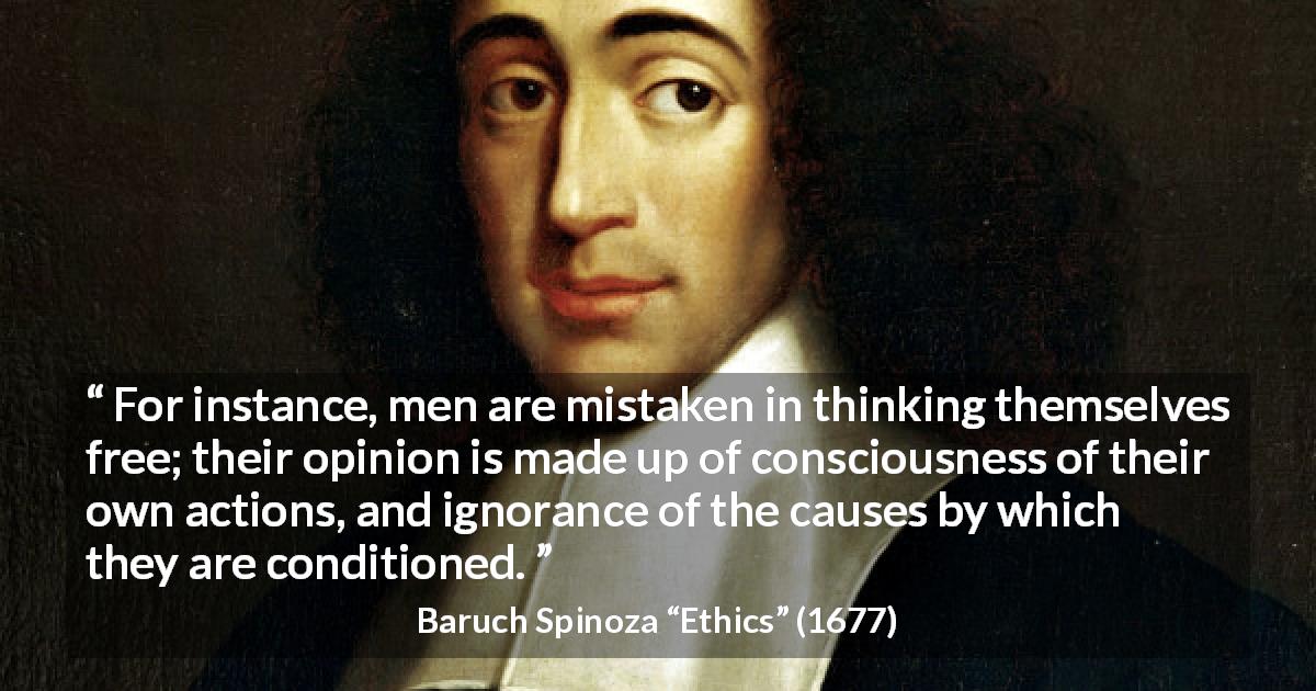 Baruch Spinoza quote about freedom from Ethics - For instance, men are mistaken in thinking themselves free; their opinion is made up of consciousness of their own actions, and ignorance of the causes by which they are conditioned.