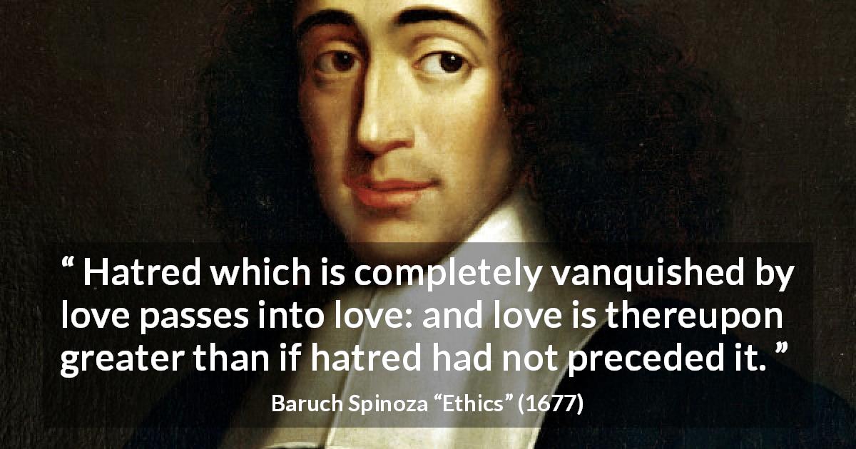 Baruch Spinoza quote about love from Ethics - Hatred which is completely vanquished by love passes into love: and love is thereupon greater than if hatred had not preceded it.