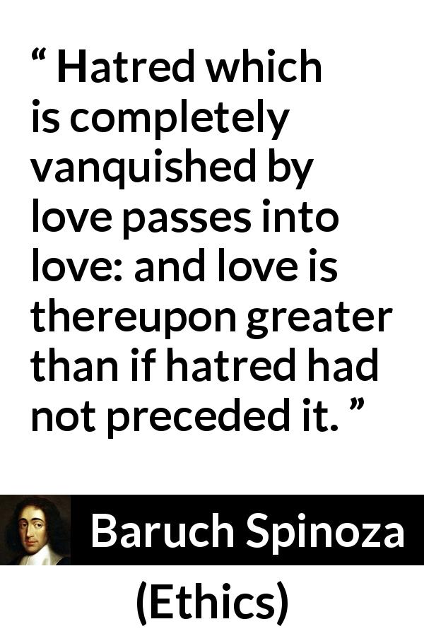 Baruch Spinoza quote about love from Ethics - Hatred which is completely vanquished by love passes into love: and love is thereupon greater than if hatred had not preceded it.