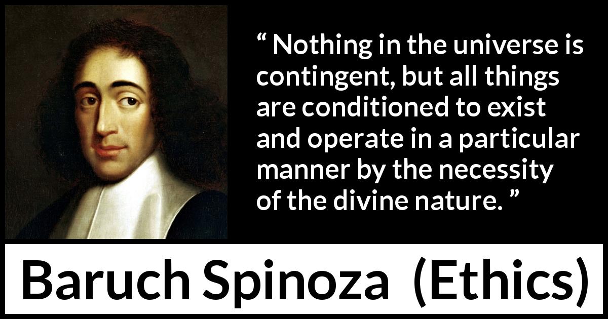 Baruch Spinoza quote about nature from Ethics - Nothing in the universe is contingent, but all things are conditioned to exist and operate in a particular manner by the necessity of the divine nature.