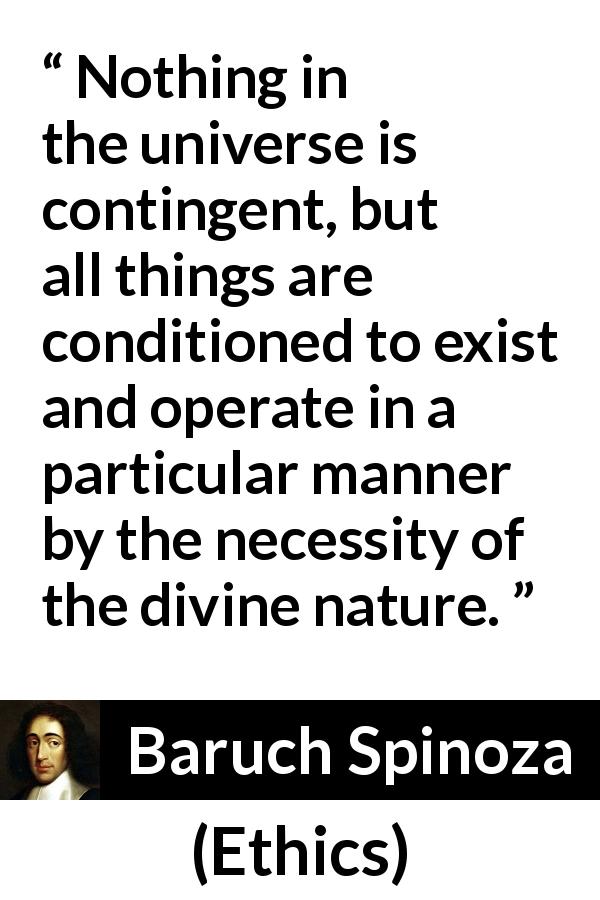 Baruch Spinoza quote about nature from Ethics - Nothing in the universe is contingent, but all things are conditioned to exist and operate in a particular manner by the necessity of the divine nature.
