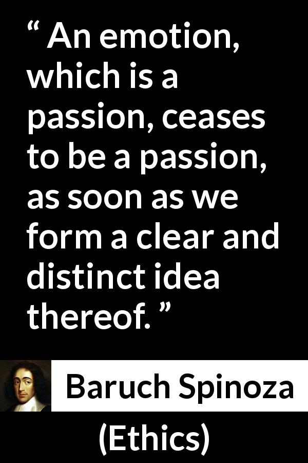 Baruch Spinoza quote about passion from Ethics - An emotion, which is a passion, ceases to be a passion, as soon as we form a clear and distinct idea thereof.