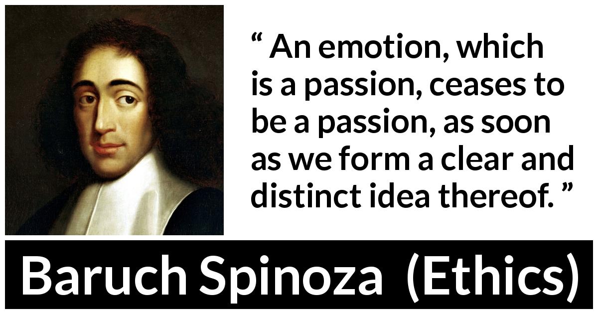 Baruch Spinoza quote about passion from Ethics - An emotion, which is a passion, ceases to be a passion, as soon as we form a clear and distinct idea thereof.