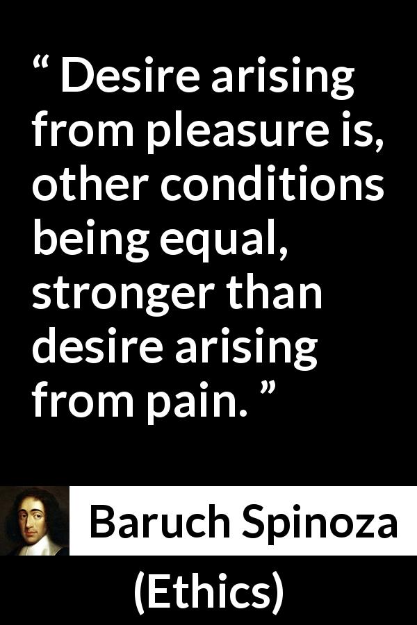 Baruch Spinoza quote about pleasure from Ethics - Desire arising from pleasure is, other conditions being equal, stronger than desire arising from pain.