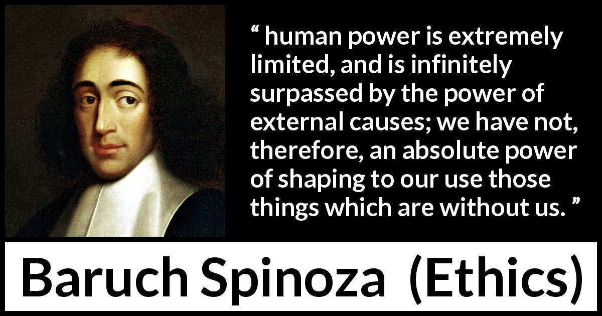 Baruch Spinoza quote about power from Ethics - human power is extremely limited, and is infinitely surpassed by the power of external causes; we have not, therefore, an absolute power of shaping to our use those things which are without us.