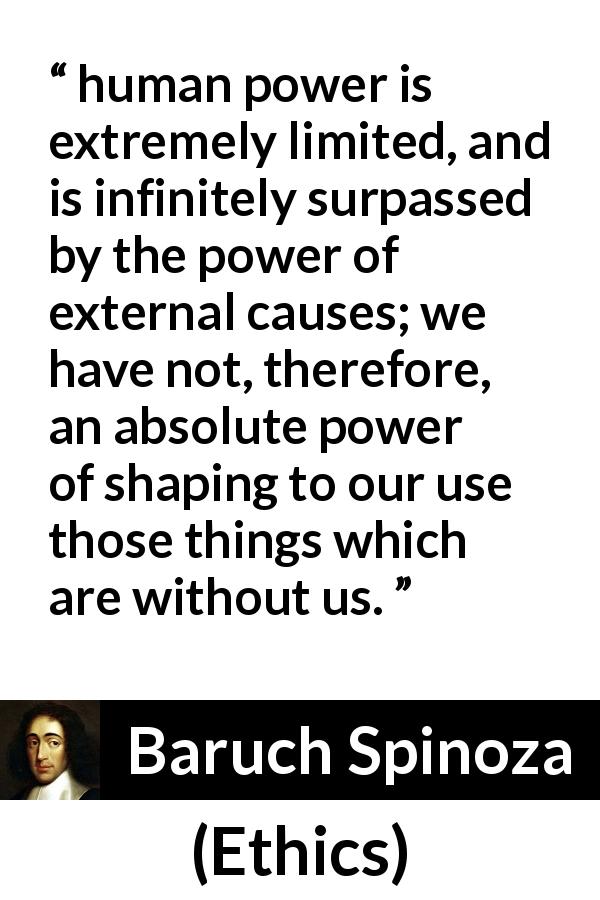 Baruch Spinoza quote about power from Ethics - human power is extremely limited, and is infinitely surpassed by the power of external causes; we have not, therefore, an absolute power of shaping to our use those things which are without us.