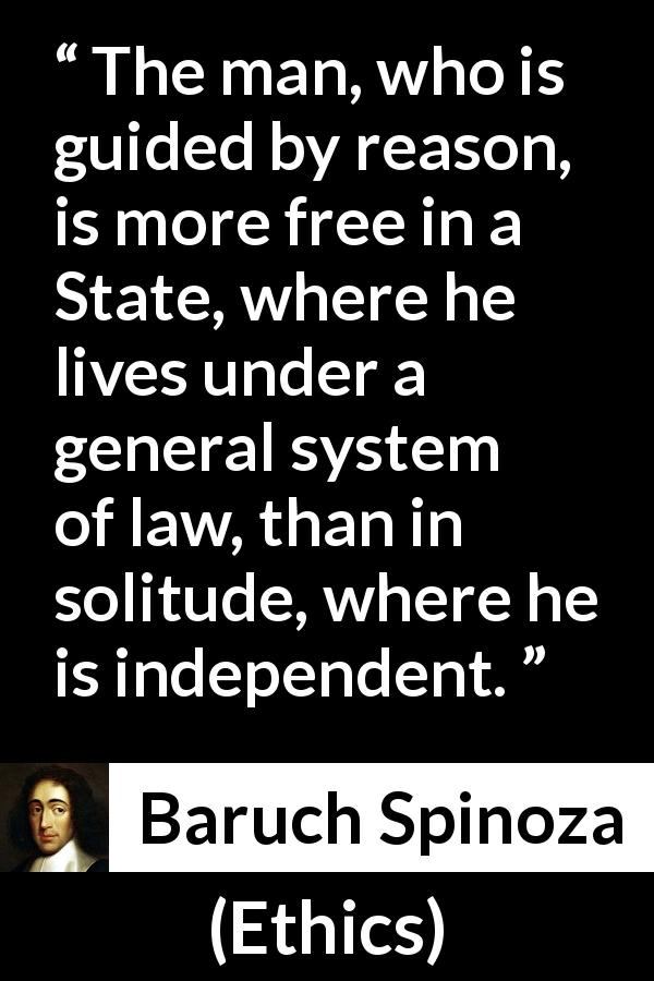 Baruch Spinoza quote about reason from Ethics - The man, who is guided by reason, is more free in a State, where he lives under a general system of law, than in solitude, where he is independent.