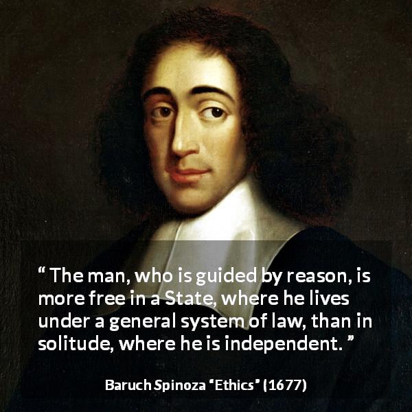 Baruch Spinoza quote about reason from Ethics - The man, who is guided by reason, is more free in a State, where he lives under a general system of law, than in solitude, where he is independent.