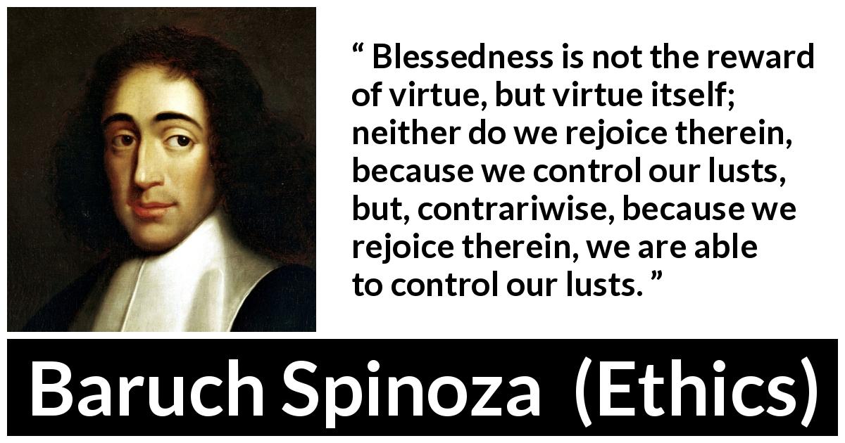 Baruch Spinoza quote about virtue from Ethics - Blessedness is not the reward of virtue, but virtue itself; neither do we rejoice therein, because we control our lusts, but, contrariwise, because we rejoice therein, we are able to control our lusts.