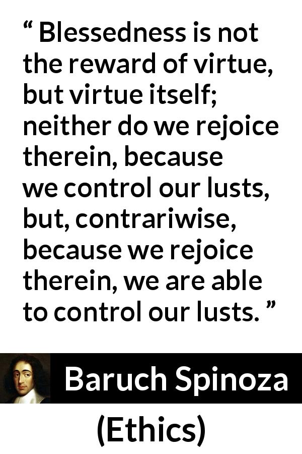 Baruch Spinoza quote about virtue from Ethics - Blessedness is not the reward of virtue, but virtue itself; neither do we rejoice therein, because we control our lusts, but, contrariwise, because we rejoice therein, we are able to control our lusts.