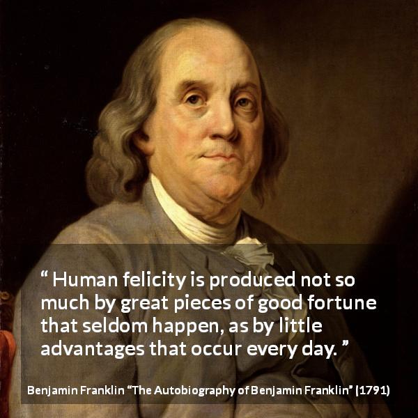 Benjamin Franklin quote about happiness from The Autobiography of Benjamin Franklin - Human felicity is produced not so much by great pieces of good fortune that seldom happen, as by little advantages that occur every day.