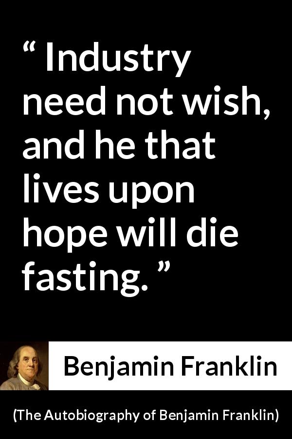Benjamin Franklin quote about hope from The Autobiography of Benjamin Franklin - Industry need not wish, and he that lives upon hope will die fasting.